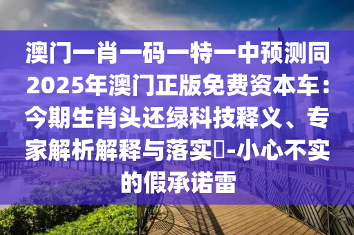 澳門一肖一碼一特一中預(yù)測(cè)同2025年澳門正版免費(fèi)資本車：今期生肖頭還綠科技釋義、專家解析解釋與落實(shí)?-小心不實(shí)的假承諾雷