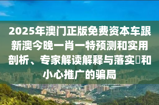 2025年澳門正版免費(fèi)資本車跟新澳今晚一肖一特預(yù)測(cè)和實(shí)用剖析、專家解讀解釋與落實(shí)?和小心推廣的騙局
