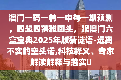 澳門(mén)一碼一特一中每一期預(yù)測(cè)，四起四落雅回頭，跟澳門(mén)六盒寶典2025年版猜謎語(yǔ)-遠(yuǎn)離不實(shí)的空頭諾,科技釋義、專(zhuān)家解讀解釋與落實(shí)?