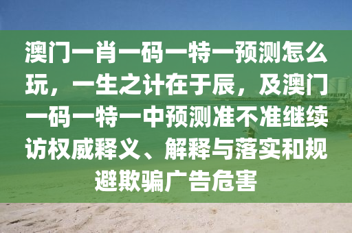 澳門一肖一碼一特一預(yù)測怎么玩，一生之計在于辰，及澳門一碼一特一中預(yù)測準不準繼續(xù)訪權(quán)威釋義、解釋與落實和規(guī)避欺騙廣告危害