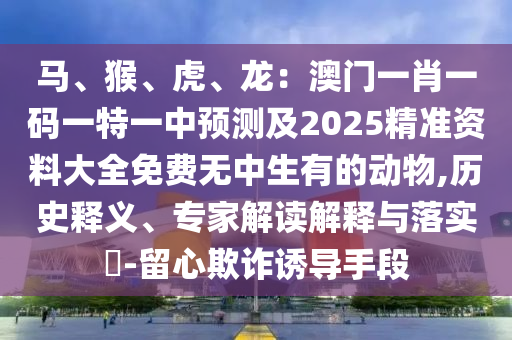 馬、猴、虎、龍：澳門(mén)一肖一碼一特一中預(yù)測(cè)及2025精準(zhǔn)資料大全免費(fèi)無(wú)中生有的動(dòng)物,歷史釋義、專家解讀解釋與落實(shí)?-留心欺詐誘導(dǎo)手段