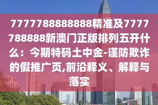 7777788888888精準(zhǔn)及7777788888新澳門(mén)正版排列五開(kāi)什么：今期特碼土中金-謹(jǐn)防欺詐的假推廣頁(yè),前沿釋義、解釋與落實(shí)