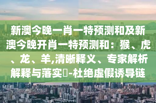 新澳今晚一肖一特預(yù)測(cè)和及新澳今晚開(kāi)肖一特預(yù)測(cè)和：猴、虎、龍、羊,清晰釋義、專家解析解釋與落實(shí)?-杜絕虛假誘導(dǎo)鏈