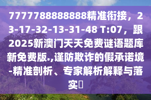 7777788888888精準(zhǔn)銜接，23-17-32-13-31-48 T:07，跟2025新澳門天天免費謎語題庫新免費版.,謹防欺詐的假承諾境-精準(zhǔn)剖析、專家解析解釋與落實?