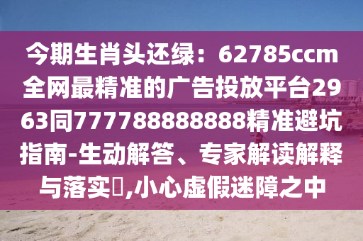 今期生肖頭還綠：62785ccm全網(wǎng)最精準(zhǔn)的廣告投放平臺2963同777788888888精準(zhǔn)避坑指南-生動解答、專家解讀解釋與落實?,小心虛假迷障之中