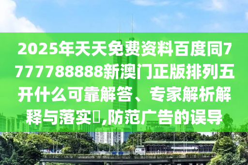 2025年天天免費資料百度同7777788888新澳門正版排列五開什么可靠解答、專家解析解釋與落實?,防范廣告的誤導(dǎo)