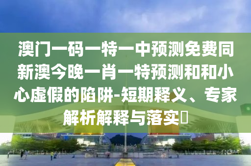 澳門一碼一特一中預(yù)測免費同新澳今晚一肖一特預(yù)測和和小心虛假的陷阱-短期釋義、專家解析解釋與落實?