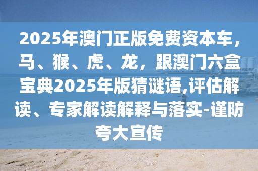 2025年澳門正版免費資本車，馬、猴、虎、龍，跟澳門六盒寶典2025年版猜謎語,評估解讀、專家解讀解釋與落實-謹(jǐn)防夸大宣傳