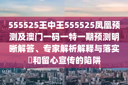 555525王中王555525鳳凰預測及澳門一碼一特一期預測明晰解答、專家解析解釋與落實?和留心宣傳的陷阱