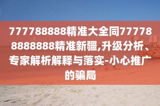 777788888精準(zhǔn)大全同777788888888精準(zhǔn)新疆,升級(jí)分析、專家解析解釋與落實(shí)-小心推廣的騙局