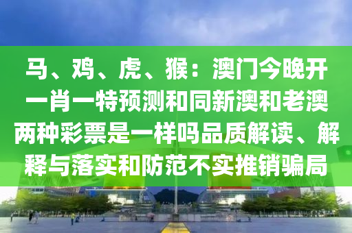 馬、雞、虎、猴：澳門今晚開一肖一特預(yù)測和同新澳和老澳兩種彩票是一樣嗎品質(zhì)解讀、解釋與落實和防范不實推銷騙局