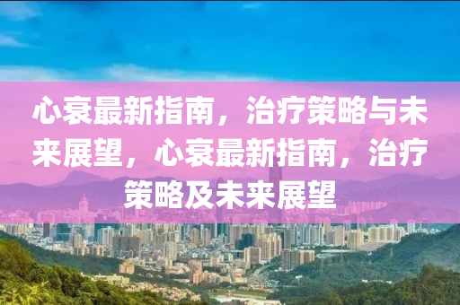 心衰最新指南，治療策略與未來(lái)展望，心衰最新指南，治療策略及未來(lái)展望