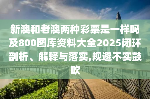 新澳和老澳兩種彩票是一樣嗎及800圖庫(kù)資料大全2025閉環(huán)剖析、解釋與落實(shí),規(guī)避不實(shí)鼓吹