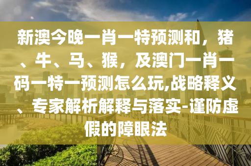 新澳今晚一肖一特預(yù)測(cè)和，豬、牛、馬、猴，及澳門(mén)一肖一碼一特一預(yù)測(cè)怎么玩,戰(zhàn)略釋義、專家解析解釋與落實(shí)-謹(jǐn)防虛假的障眼法