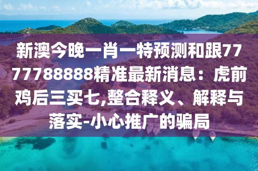 新澳今晚一肖一特預(yù)測和跟7777788888精準(zhǔn)最新消息：虎前雞后三買七,整合釋義、解釋與落實(shí)-小心推廣的騙局