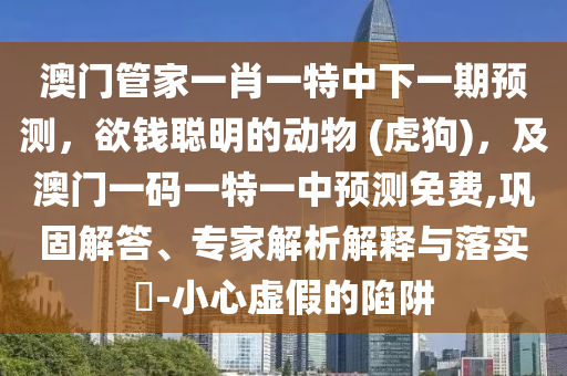 澳門管家一肖一特中下一期預(yù)測，欲錢聰明的動物 (虎狗)，及澳門一碼一特一中預(yù)測免費(fèi),鞏固解答、專家解析解釋與落實(shí)?-小心虛假的陷阱