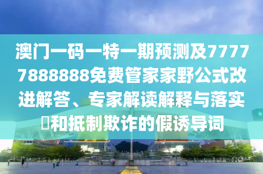 澳門一碼一特一期預(yù)測(cè)及77777888888免費(fèi)管家家野公式改進(jìn)解答、專家解讀解釋與落實(shí)?和抵制欺詐的假誘導(dǎo)詞