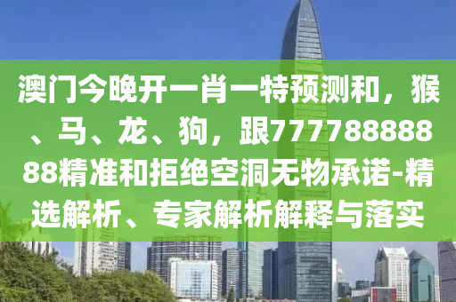 澳門今晚開一肖一特預(yù)測和，猴、馬、龍、狗，跟77778888888精準(zhǔn)和拒絕空洞無物承諾-精選解析、專家解析解釋與落實