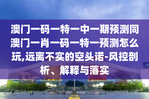澳門一碼一特一中一期預(yù)測同澳門一肖一碼一特一預(yù)測怎么玩,遠(yuǎn)離不實的空頭諾-風(fēng)控剖析、解釋與落實