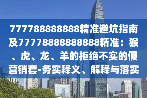 777788888888精準(zhǔn)避坑指南及77778888888888精準(zhǔn)：猴、虎、龍、羊的拒絕不實(shí)的假營銷套-務(wù)實(shí)釋義、解釋與落實(shí)