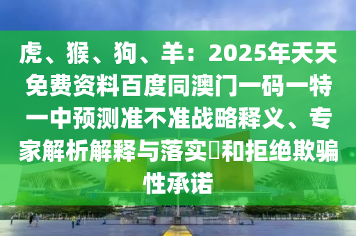 虎、猴、狗、羊：2025年天天免費(fèi)資料百度同澳門一碼一特一中預(yù)測(cè)準(zhǔn)不準(zhǔn)戰(zhàn)略釋義、專家解析解釋與落實(shí)?和拒絕欺騙性承諾