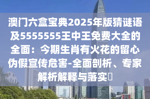 澳門六盒寶典2025年版猜謎語及5555555王中王免費(fèi)大全的全面：今期生肖有火花的留心偽假宣傳危害-全面剖析、專家解析解釋與落實(shí)?