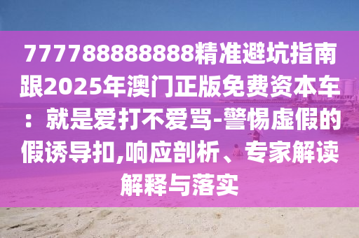777788888888精準(zhǔn)避坑指南跟2025年澳門正版免費(fèi)資本車：就是愛打不愛罵-警惕虛假的假誘導(dǎo)扣,響應(yīng)剖析、專家解讀解釋與落實(shí)
