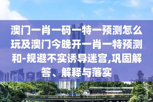 澳門一肖一碼一特一預(yù)測(cè)怎么玩及澳門今晚開一肖一特預(yù)測(cè)和-規(guī)避不實(shí)誘導(dǎo)迷宮,鞏固解答、解釋與落實(shí)