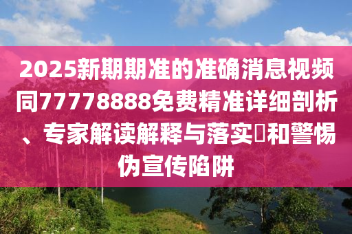 2025新期期準(zhǔn)的準(zhǔn)確消息視頻同77778888免費(fèi)精準(zhǔn)詳細(xì)剖析、專(zhuān)家解讀解釋與落實(shí)?和警惕偽宣傳陷阱