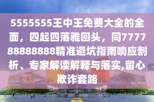 5555555王中王免費(fèi)大全的全面，四起四落雅回頭，同777788888888精準(zhǔn)避坑指南響應(yīng)剖析、專家解讀解釋與落實(shí),留心欺詐套路