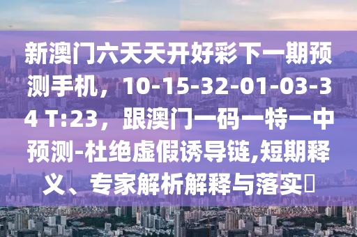 新澳門六天天開好彩下一期預(yù)測手機(jī)，10-15-32-01-03-34 T:23，跟澳門一碼一特一中預(yù)測-杜絕虛假誘導(dǎo)鏈,短期釋義、專家解析解釋與落實(shí)?