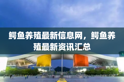 鱷魚養(yǎng)殖最新信息網(wǎng)，鱷魚養(yǎng)殖最新資訊匯總