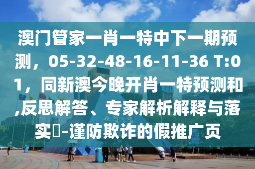 澳門管家一肖一特中下一期預(yù)測，05-32-48-16-11-36 T:01，同新澳今晚開肖一特預(yù)測和,反思解答、專家解析解釋與落實(shí)?-謹(jǐn)防欺詐的假推廣頁