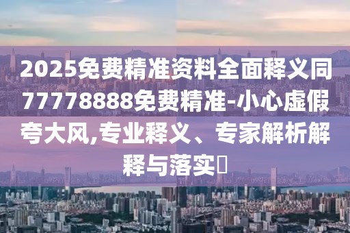 2025免費精準(zhǔn)資料全面釋義同77778888免費精準(zhǔn)-小心虛假夸大風(fēng),專業(yè)釋義、專家解析解釋與落實?