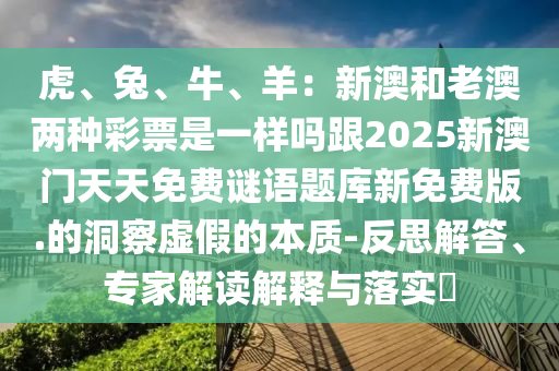 虎、兔、牛、羊：新澳和老澳兩種彩票是一樣嗎跟2025新澳門天天免費(fèi)謎語題庫新免費(fèi)版.的洞察虛假的本質(zhì)-反思解答、專家解讀解釋與落實(shí)?
