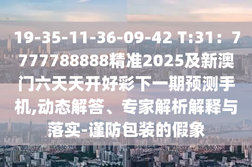 19-35-11-36-09-42 T:31：7777788888精準(zhǔn)2025及新澳門六天天開好彩下一期預(yù)測手機(jī),動(dòng)態(tài)解答、專家解析解釋與落實(shí)-謹(jǐn)防包裝的假象