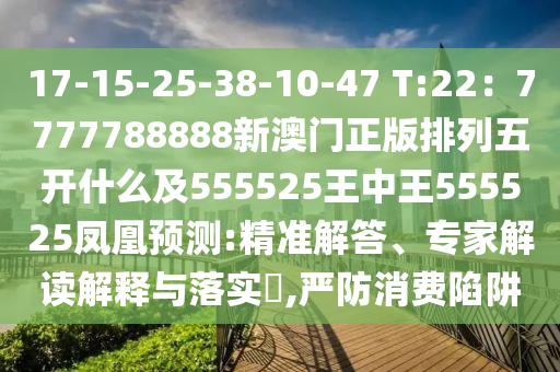 17-15-25-38-10-47 T:22：7777788888新澳門正版排列五開(kāi)什么及555525王中王555525鳳凰預(yù)測(cè):精準(zhǔn)解答、專家解讀解釋與落實(shí)?,嚴(yán)防消費(fèi)陷阱