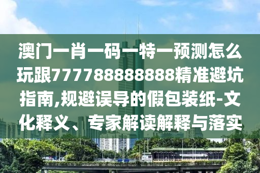澳門一肖一碼一特一預測怎么玩跟777788888888精準避坑指南,規(guī)避誤導的假包裝紙-文化釋義、專家解讀解釋與落實