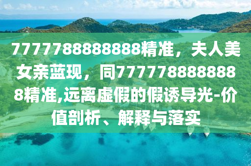 7777788888888精準(zhǔn)，夫人美女親藍(lán)現(xiàn)，同7777788888888精準(zhǔn),遠(yuǎn)離虛假的假誘導(dǎo)光-價(jià)值剖析、解釋與落實(shí)