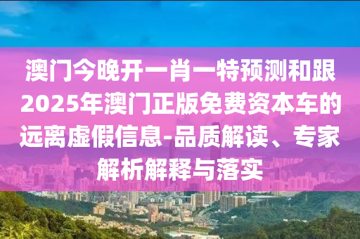 澳門今晚開一肖一特預(yù)測和跟2025年澳門正版免費資本車的遠(yuǎn)離虛假信息-品質(zhì)解讀、專家解析解釋與落實