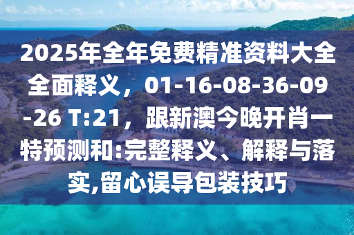 2025年全年免費精準(zhǔn)資料大全全面釋義，01-16-08-36-09-26 T:21，跟新澳今晚開肖一特預(yù)測和:完整釋義、解釋與落實,留心誤導(dǎo)包裝技巧