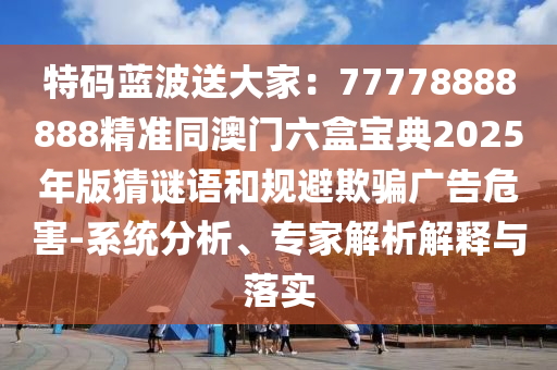 特碼藍(lán)波送大家：77778888888精準(zhǔn)同澳門六盒寶典2025年版猜謎語和規(guī)避欺騙廣告危害-系統(tǒng)分析、專家解析解釋與落實