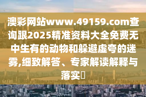 澳彩網(wǎng)站www.49159.соm查詢跟2025精準(zhǔn)資料大全免費無中生有的動物和躲避虛夸的迷霧,細致解答、專家解讀解釋與落實?