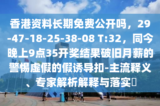香港資料長(zhǎng)期免費(fèi)公開(kāi)嗎，29-47-18-25-38-08 T:32，同今晚上9點(diǎn)35開(kāi)獎(jiǎng)結(jié)果破舊月薪的警惕虛假的假誘導(dǎo)扣-主流釋義、專(zhuān)家解析解釋與落實(shí)?