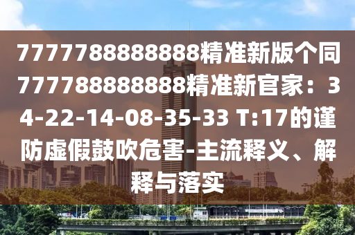 7777788888888精準(zhǔn)新版?zhèn)€同777788888888精準(zhǔn)新官家：34-22-14-08-35-33 T:17的謹(jǐn)防虛假鼓吹危害-主流釋義、解釋與落實(shí)