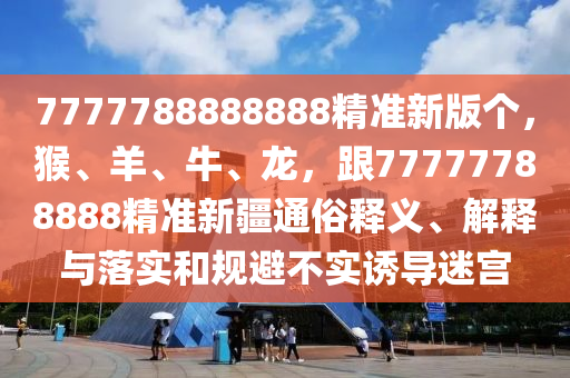 7777788888888精準(zhǔn)新版?zhèn)€，猴、羊、牛、龍，跟77777788888精準(zhǔn)新疆通俗釋義、解釋與落實(shí)和規(guī)避不實(shí)誘導(dǎo)迷宮