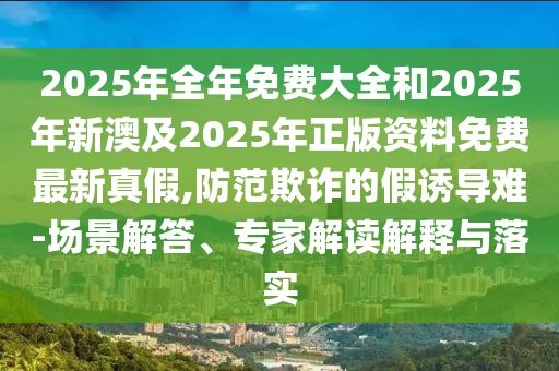 2025年全年免費(fèi)大全和2025年新澳及2025年正版資料免費(fèi)最新真假,防范欺詐的假誘導(dǎo)難-場景解答、專家解讀解釋與落實(shí)