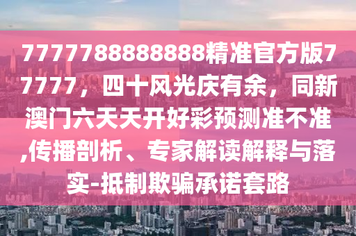7777788888888精準官方版77777，四十風(fēng)光慶有余，同新澳門六天天開好彩預(yù)測準不準,傳播剖析、專家解讀解釋與落實-抵制欺騙承諾套路