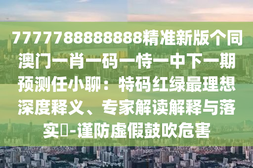 7777788888888精準(zhǔn)新版?zhèn)€同澳門一肖一碼一恃一中下一期預(yù)測任小聊：特碼紅綠最理想深度釋義、專家解讀解釋與落實(shí)?-謹(jǐn)防虛假鼓吹危害