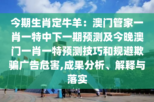 今期生肖定牛羊：澳門管家一肖一特中下一期預(yù)測及今晚澳門一肖一特預(yù)測技巧和規(guī)避欺騙廣告危害,成果分析、解釋與落實(shí)